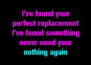 I've found your
perfect replacement
I've found something

never need your

nothing again I