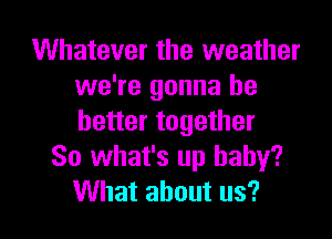 Whatever the weather
we're gonna be
better together

So what's up baby?

What about us? I