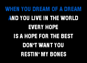 WHEN YOU DREAM OF A DREAM
AND YOU LIVE IN THE WORLD
EVERY HOPE
IS A HOPE FOR THE BEST
DON'T WANT YOU
RESTIH' MY BONES