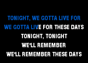 TONIGHT, WE GOTTA LIVE FOR
WE GOTTA LIVE FOR THESE DAYS
TONIGHT, TONIGHT
WE'LL REMEMBER
WE'LL REMEMBER THESE DAYS