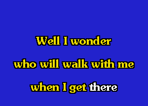 Well I wonder
who will walk with me

when 1 get here