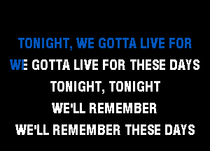 TONIGHT, WE GOTTA LIVE FOR
WE GOTTA LIVE FOR THESE DAYS
TONIGHT, TONIGHT
WE'LL REMEMBER
WE'LL REMEMBER THESE DAYS