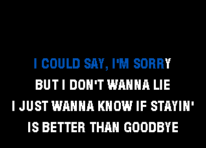 I COULD SAY, I'M SORRY
BUT I DON'T WANNA LIE
I JUST WANNA KNOW IF STAYIH'
IS BETTER THAN GOODBYE