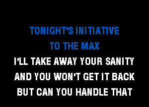 TONIGHT'S INITIATIVE
TO THE MAX
I'LL TAKE AWAY YOUR SAHITY
AND YOU WON'T GET IT BACK
BUT CAN YOU HANDLE THAT