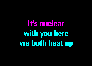 It's nuclear

with you here
we both heat up