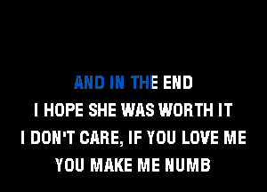 AND IN THE END
I HOPE SHE WAS WORTH IT
I DON'T CARE, IF YOU LOVE ME
YOU MAKE ME HUMB