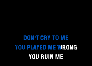 DON'T CRY TO ME
YOU PLAYED ME WRONG
YOU RUIN ME