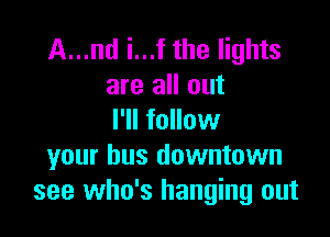 A...nd i...f the lights
are all out

I'll follow
your bus downtown
see who's hanging out