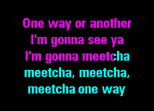 One way or another
I'm gonna see ya
I'm gonna meetcha
meetcha, meetcha.

meetcha one way I