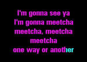 I'm gonna see ya
I'm gonna meetcha
meetcha, meetcha

meetcha

one way or another I