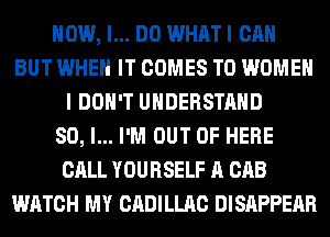 HOW, I... DO WHAT I CAN
BUT WHEN IT COMES TO WOMEN
I DON'T UNDERSTAND
SO, I... I'M OUT OF HERE
CALL YOURSELF A CAB
WATCH MY CADILLAC DISAPPEAR