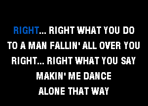 RIGHT... RIGHT WHAT YOU DO
TO A MAN FALLIH' ALL OVER YOU
RIGHT... RIGHT WHAT YOU SAY
MAKIH' ME DANCE
ALONE THAT WAY