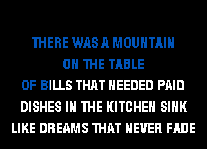 THERE WAS A MOUNTAIN
ON THE TABLE
OF BILLS THAT NEEDED PAID
DISHES IN THE KITCHEN SINK
LIKE DREAMS THAT NEVER FADE