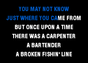 YOU MAY NOT KNOW
JUST WHERE YOU CAME FROM
BUT ONCE UPON A TIME
THERE WAS A CARPENTER
A BARTEHDER
A BROKEN FISHIH' LIHE
