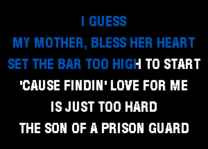 I GUESS
MY MOTHER, BLESS HER HEART
SET THE BAR T00 HIGH TO START
'CAUSE FIHDIH' LOVE FOR ME
IS JUST T00 HARD
THE 80 OF A PRISON GUARD