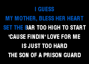 I GUESS
MY MOTHER, BLESS HER HEART
SET THE BAR T00 HIGH TO START
'CAUSE FIHDIH' LOVE FOR ME
IS JUST T00 HARD
THE 80 OF A PRISON GUARD
