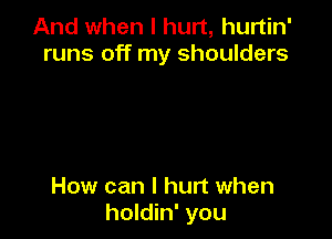 And when I hurt, hurtin'
runs off my shoulders

How can I hurt when
holdin' you