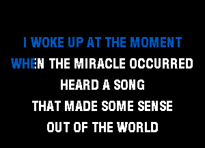 I WOKE UP AT THE MOMENT
WHEN THE MIRACLE OCCURRED
HEARD A SONG
THAT MADE SOME SENSE
OUT OF THE WORLD