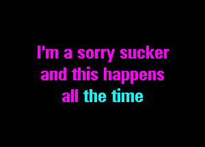 I'm a sorry sucker

and this happens
all the time