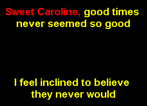 Sweet Caroline, good times
never seemed so good

I feel inclined to believe
they never would