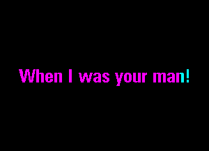 When I was your man!