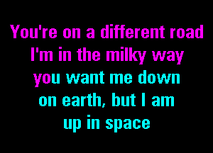 You're on a different road
I'm in the milky way
you want me down

on earth, but I am
up in space