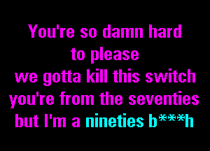You're so damn hard
to please
we gotta kill this switch
you're from the seventies
but I'm a nineties hemeh