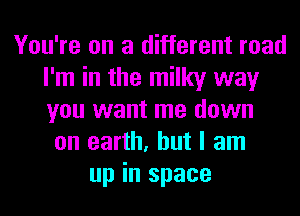 You're on a different road
I'm in the milky way
you want me down

on earth, but I am
up in space