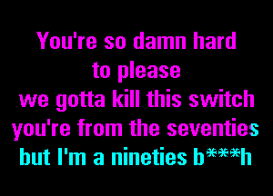 You're so damn hard
to please
we gotta kill this switch
you're from the seventies
but I'm a nineties hemeh