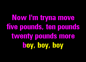Now I'm tryna move
five pounds, ten pounds

twenty pounds more
hoy,hoy.hoy