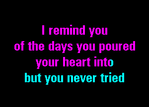 I remind you
of the days you poured

your heart into
but you never tried