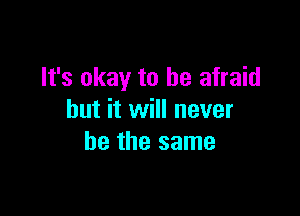 It's okay to be afraid

but it will never
be the same