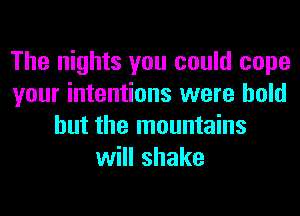 The nights you could cope
your intentions were bold
but the mountains
will shake