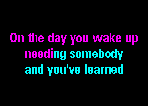 0n the day you wake up

needing somebody
and you've learned