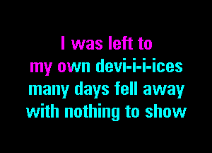 I was left to
my own devi-i-i-ices

many days fell away
with nothing to show