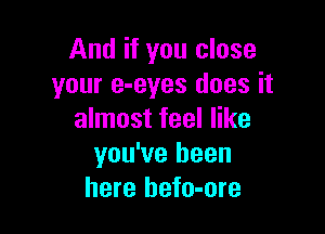 And if you close
your e-eyes does it

almost feel like
you've been
here hefo-ore
