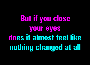 But if you close
your eyes

does it almost feel like
nothing changed at all