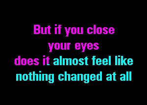 But if you close
your eyes

does it almost feel like
nothing changed at all