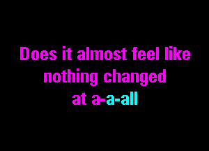 Does it almost feel like

nothing changed
at a-a-all