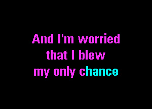 And I'm worried

that I blew
my only chance