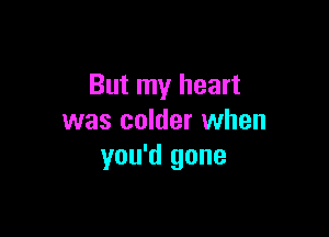 But my heart

was colder when
you'd gone