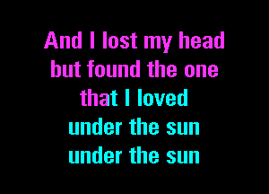 And I lost my head
but found the one

thatlloved
under the sun
under the sun