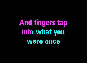 And fingers tap

into what you
were once