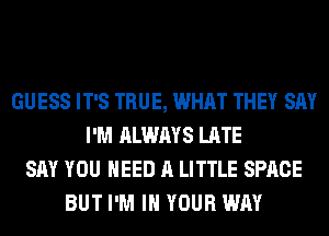 GUESS IT'S TRUE, WHAT THEY SAY
I'M ALWAYS LATE
SAY YOU NEED A LITTLE SPACE
BUT I'M IN YOUR WAY