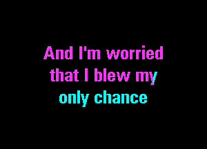And I'm worried

that I blew my
only chance
