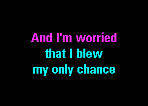 And I'm worried

that I blew
my only chance