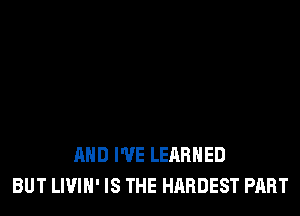 AND I'VE LEARNED
BUT LIVIH' IS THE HARDEST PART