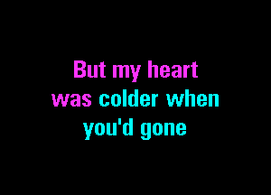 But my heart

was colder when
you'd gone