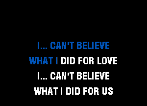 I... CAN'T BELIEVE

WHATI DID FOR LOVE
I... CAN'T BELIEVE
WHAT! DID FOR US
