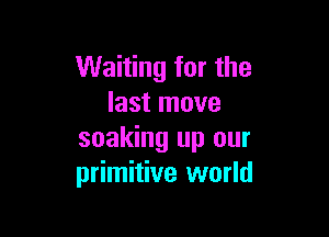 Waiting for the
last move

soaking up our
primitive world